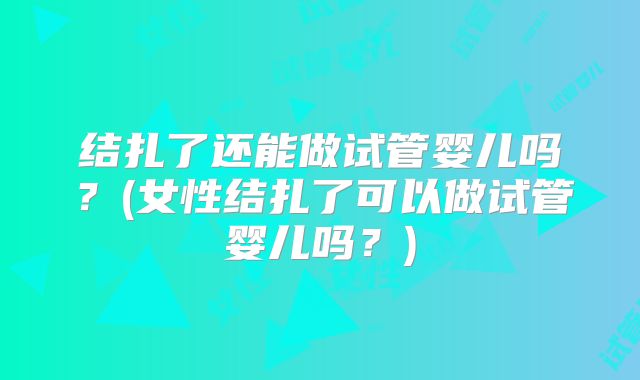 结扎了还能做试管婴儿吗？(女性结扎了可以做试管婴儿吗？)