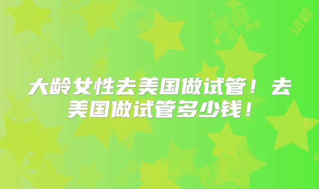 大龄女性去美国做试管！去美国做试管多少钱！