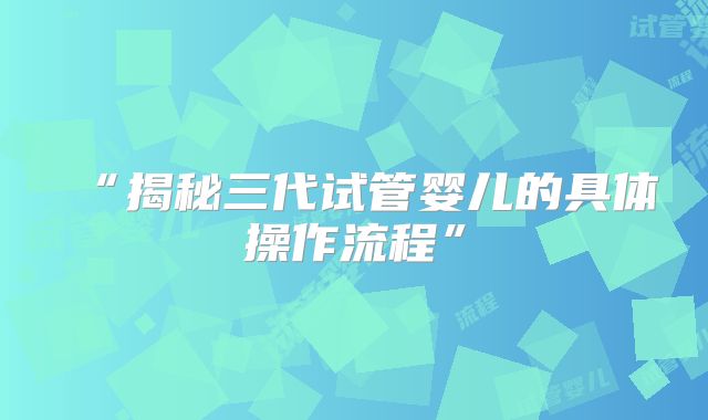 “揭秘三代试管婴儿的具体操作流程”