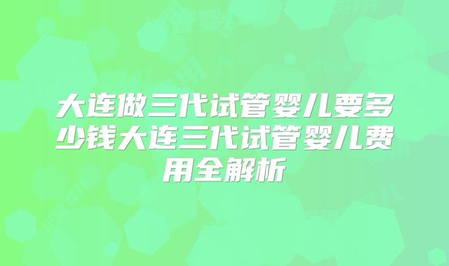 大连做三代试管婴儿要多少钱大连三代试管婴儿费用全解析
