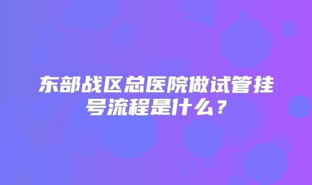 东部战区总医院做试管挂号流程是什么？