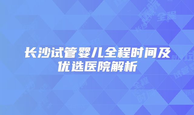 长沙试管婴儿全程时间及优选医院解析