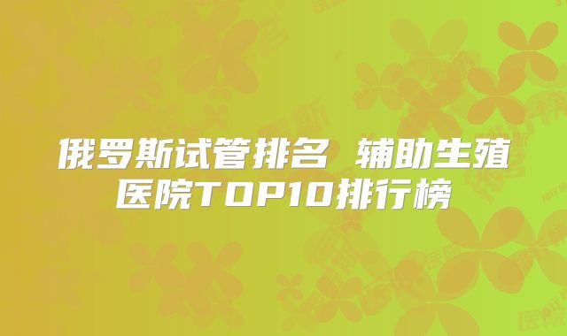 俄罗斯试管排名 辅助生殖医院TOP10排行榜