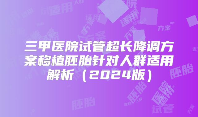 三甲医院试管超长降调方案移植胚胎针对人群适用解析（2024版）