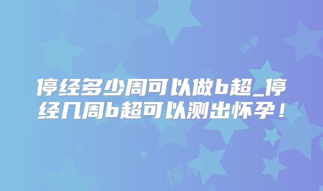 停经多少周可以做b超_停经几周b超可以测出怀孕！