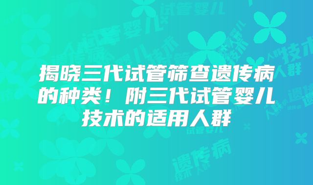 揭晓三代试管筛查遗传病的种类！附三代试管婴儿技术的适用人群