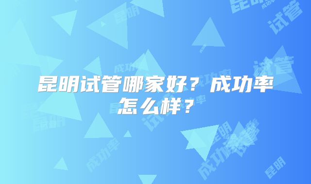 昆明试管哪家好？成功率怎么样？