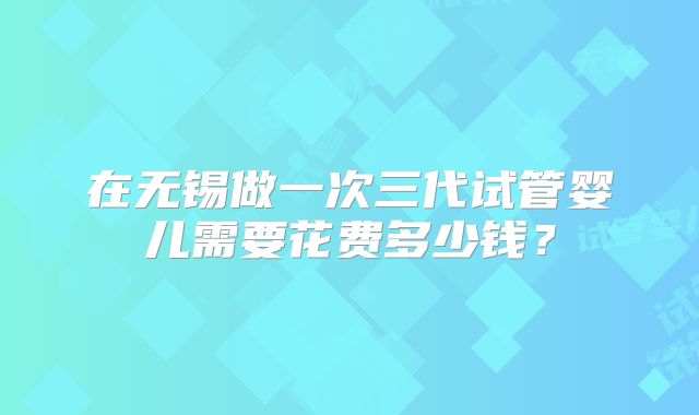 在无锡做一次三代试管婴儿需要花费多少钱？