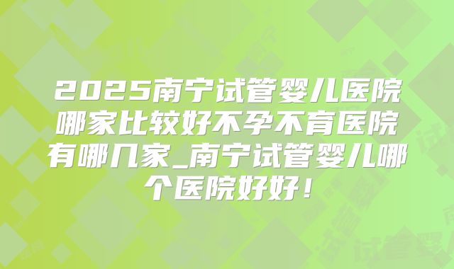 2025南宁试管婴儿医院哪家比较好不孕不育医院有哪几家_南宁试管婴儿哪个医院好好!