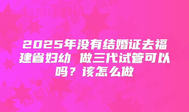 2025年没有结婚证去福建省妇幼 做三代试管可以吗？该怎么做