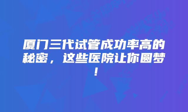 厦门三代试管成功率高的秘密,这些医院让你圆梦!