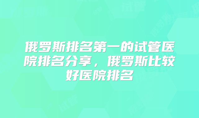 俄罗斯排名第一的试管医院排名分享，俄罗斯比较好医院排名