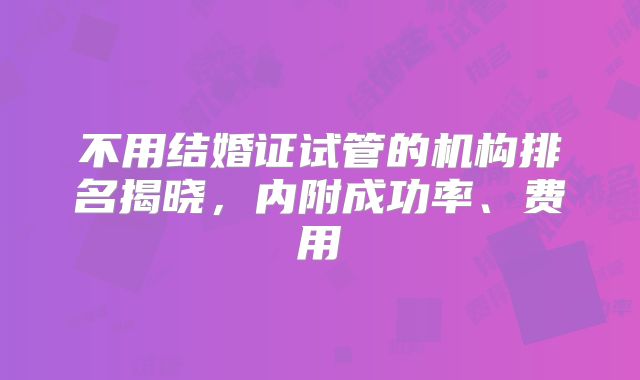 不用结婚证试管的机构排名揭晓,内附成功率、费用