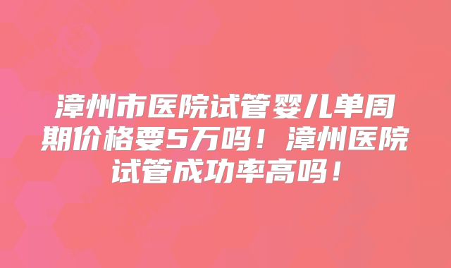 漳州市医院试管婴儿单周期价格要5万吗！漳州医院试管成功率高吗！
