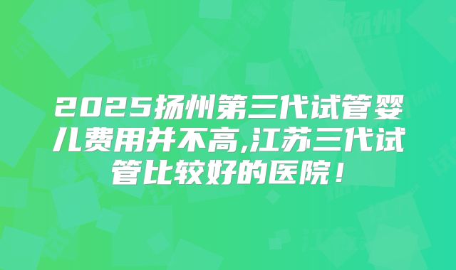 2025扬州第三代试管婴儿费用并不高,江苏三代试管比较好的医院！