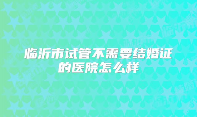 临沂市试管不需要结婚证的医院怎么样