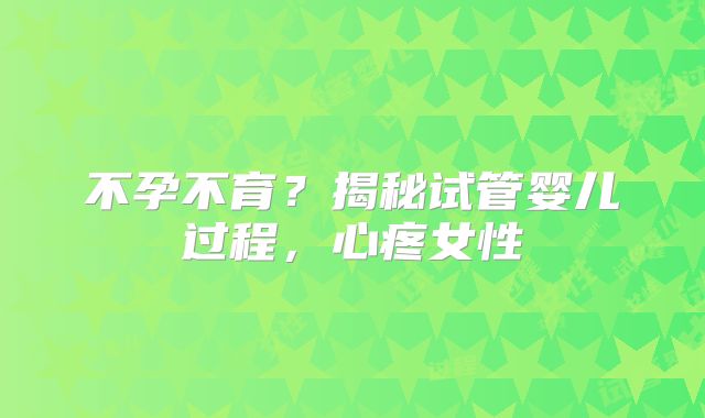 不孕不育?揭秘试管婴儿过程,心疼女性