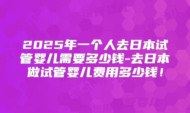 2025年一个人去日本试管婴儿需要多少钱-去日本做试管婴儿费用多少钱！