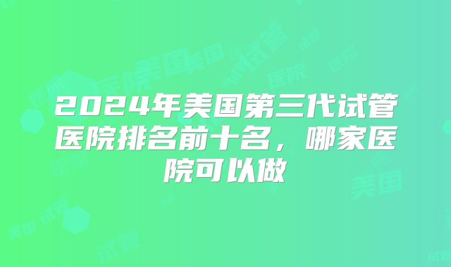 2024年美国第三代试管医院排名前十名，哪家医院可以做