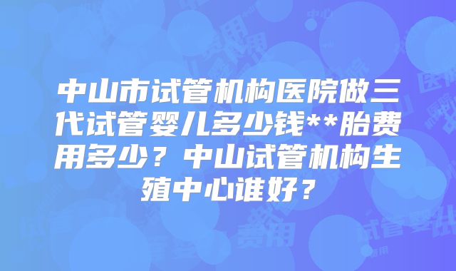 中山市试管机构医院做三代试管婴儿多少钱**胎费用多少？中山试管机构生殖中心谁好？