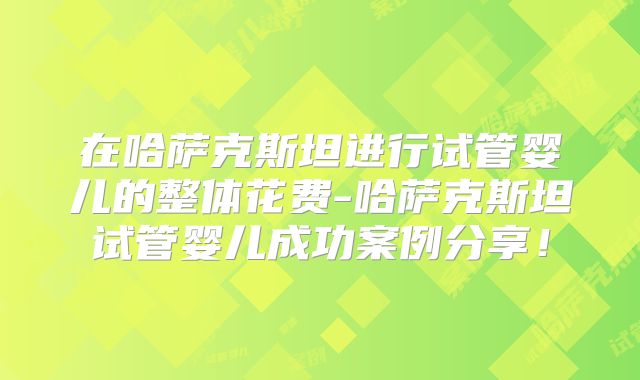 在哈萨克斯坦进行试管婴儿的整体花费-哈萨克斯坦试管婴儿成功案例分享！
