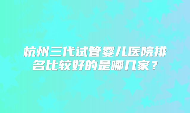 杭州三代试管婴儿医院排名比较好的是哪几家？