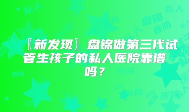 〖新发现〗盘锦做第三代试管生孩子的私人医院靠谱吗？