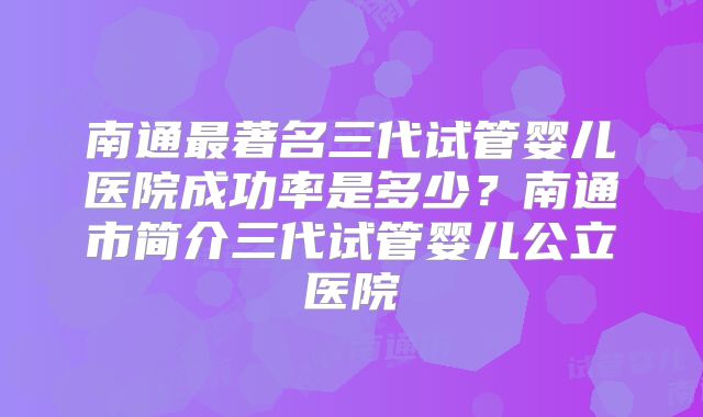 南通最著名三代试管婴儿医院成功率是多少？南通市简介三代试管婴儿公立医院