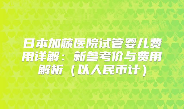 日本加藤医院试管婴儿费用详解：新参考价与费用解析（以人民币计）
