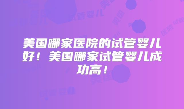 美国哪家医院的试管婴儿好！美国哪家试管婴儿成功高！
