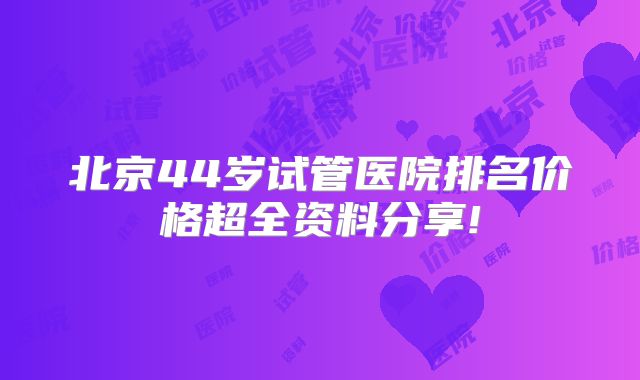 北京44岁试管医院排名价格超全资料分享!