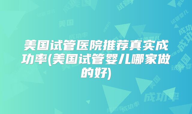 美国试管医院推荐真实成功率(美国试管婴儿哪家做的好)