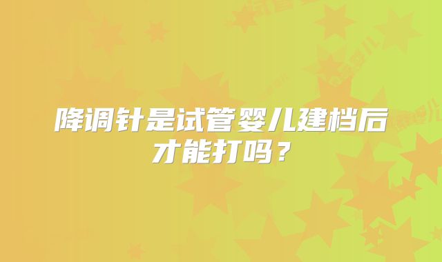 降调针是试管婴儿建档后才能打吗？