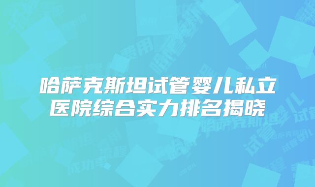 哈萨克斯坦试管婴儿私立医院综合实力排名揭晓
