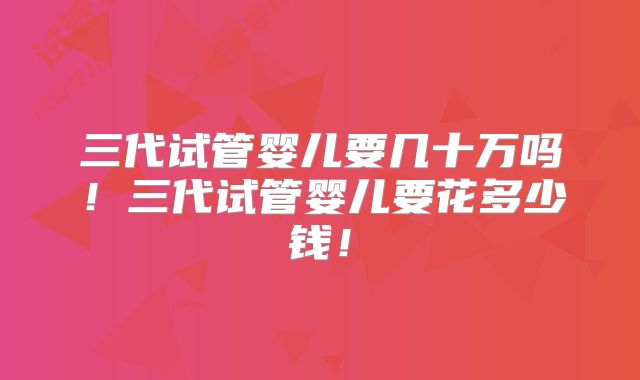 三代试管婴儿要几十万吗！三代试管婴儿要花多少钱！