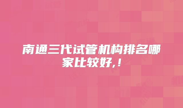 南通三代试管机构排名哪家比较好,!