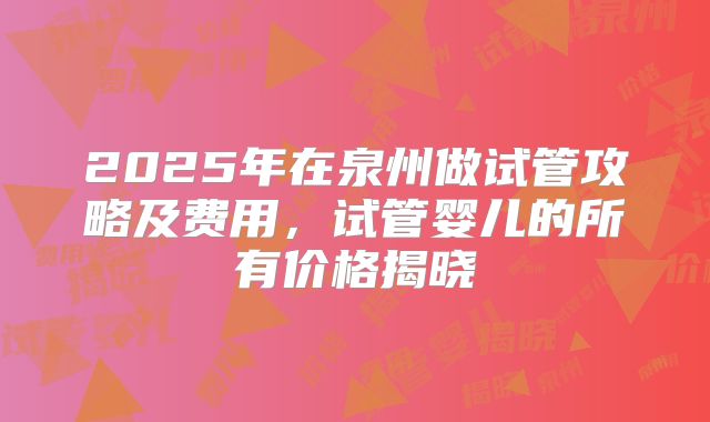 2025年在泉州做试管攻略及费用,试管婴儿的所有价格揭晓