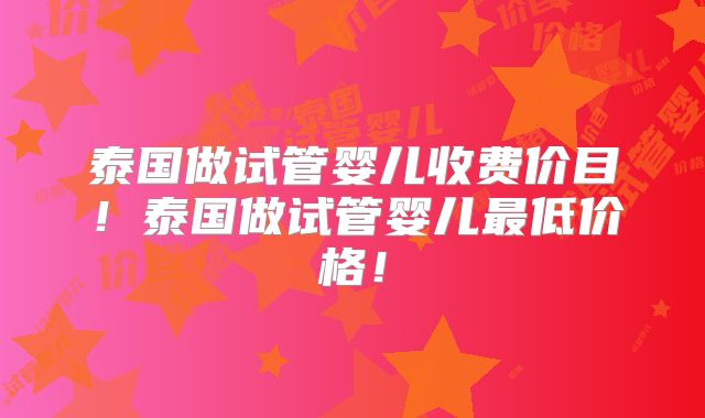 泰国做试管婴儿收费价目！泰国做试管婴儿最低价格！