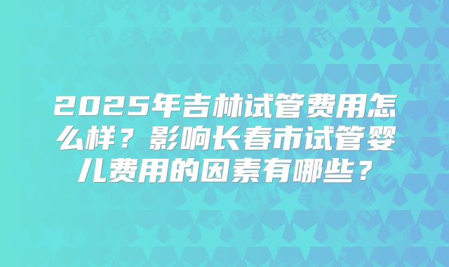2025年吉林试管费用怎么样?影响长春市试管婴儿费用的因素有哪些?