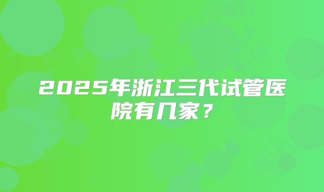 2025年浙江三代试管医院有几家？