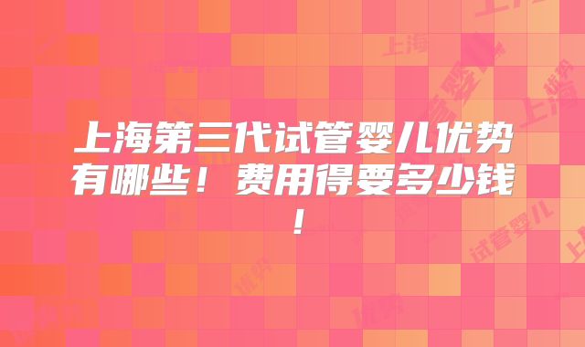 上海第三代试管婴儿优势有哪些！费用得要多少钱！