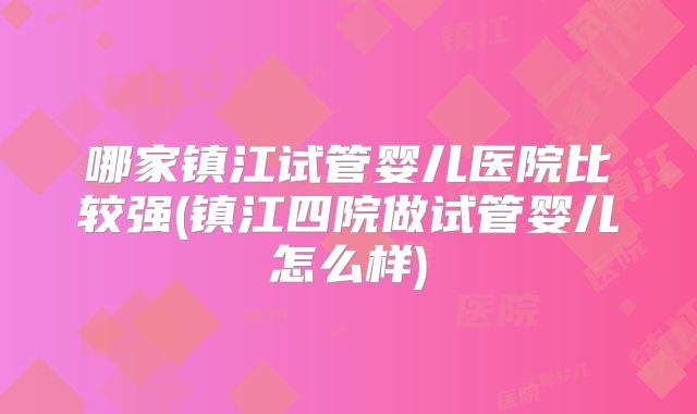 哪家镇江试管婴儿医院比较强(镇江四院做试管婴儿怎么样)