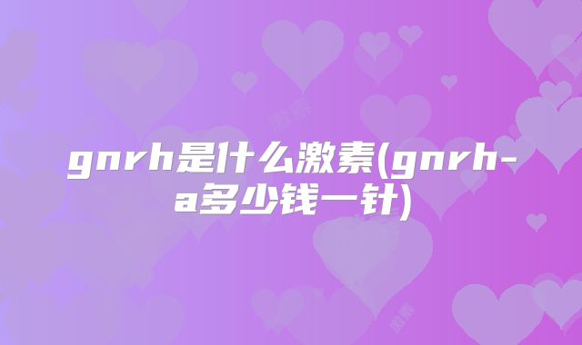gnrh是什么激素(gnrh-a多少钱一针)