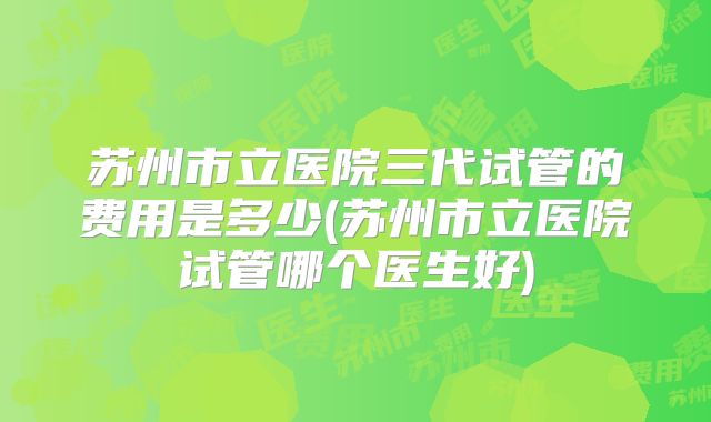 苏州市立医院三代试管的费用是多少(苏州市立医院试管哪个医生好)