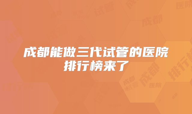 成都能做三代试管的医院排行榜来了