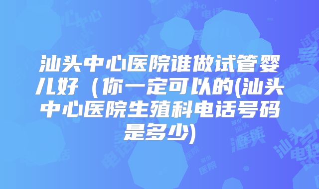 汕头中心医院谁做试管婴儿好（你一定可以的(汕头中心医院生殖科电话号码是多少)