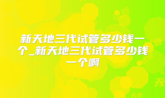 新天地三代试管多少钱一个_新天地三代试管多少钱一个啊