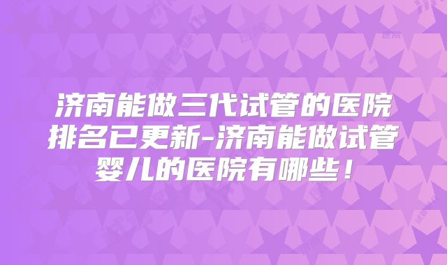 济南能做三代试管的医院排名已更新-济南能做试管婴儿的医院有哪些！