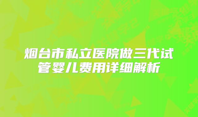 烟台市私立医院做三代试管婴儿费用详细解析
