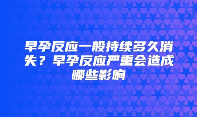 早孕反应一般持续多久消失？早孕反应严重会造成哪些影响